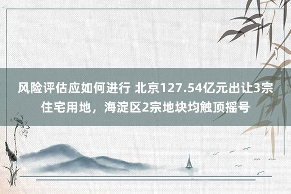 风险评估应如何进行 北京127.54亿元出让3宗住宅用地，海淀区2宗地块均触顶摇号