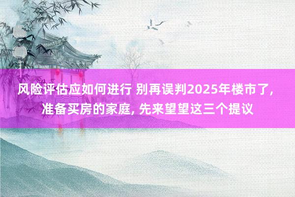 风险评估应如何进行 别再误判2025年楼市了, 准备买房的家庭, 先来望望这三个提议