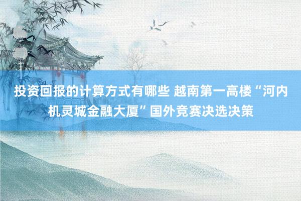 投资回报的计算方式有哪些 越南第一高楼“河内机灵城金融大厦”国外竞赛决选决策