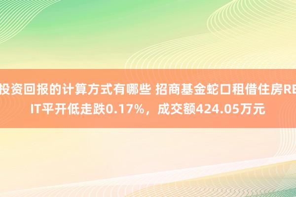 投资回报的计算方式有哪些 招商基金蛇口租借住房REIT平开低走跌0.17%，成交额424.05万元