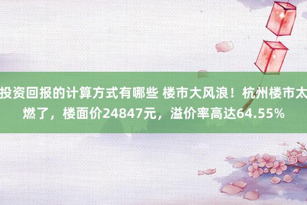 投资回报的计算方式有哪些 楼市大风浪！杭州楼市太燃了，楼面价24847元，溢价率高达64.55%