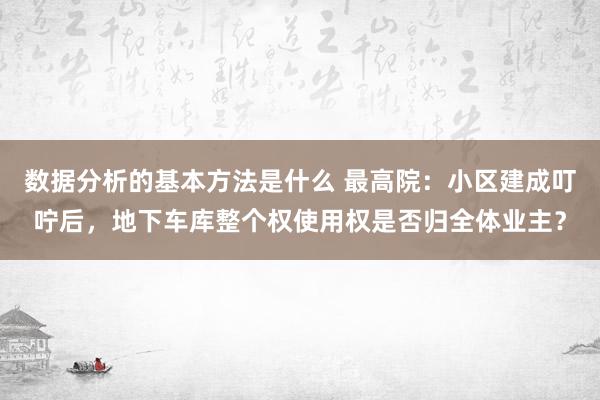 数据分析的基本方法是什么 最高院：小区建成叮咛后，地下车库整个权使用权是否归全体业主？