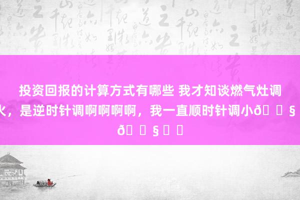 投资回报的计算方式有哪些 我才知谈燃气灶调小火，是逆时针调啊啊啊啊，我一直顺时针调小😧 ​​