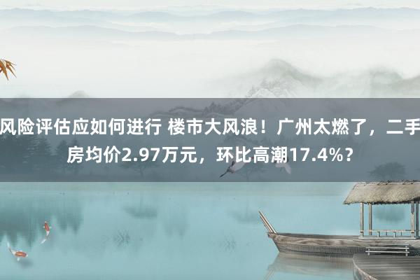 风险评估应如何进行 楼市大风浪！广州太燃了，二手房均价2.97万元，环比高潮17.4%？