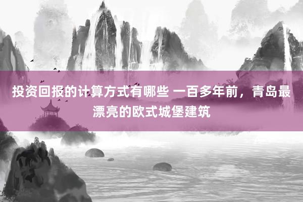 投资回报的计算方式有哪些 一百多年前，青岛最漂亮的欧式城堡建筑