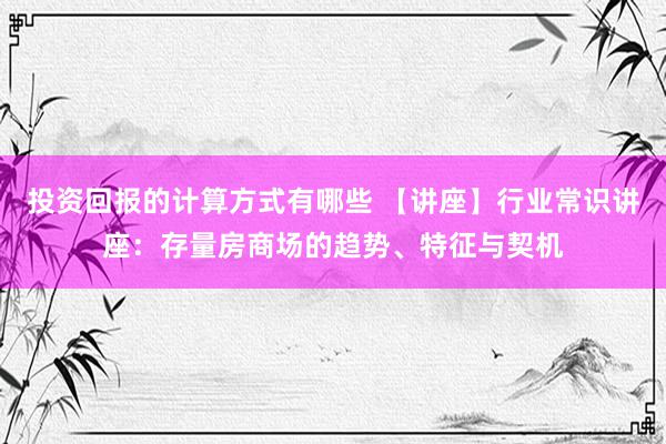 投资回报的计算方式有哪些 【讲座】行业常识讲座：存量房商场的趋势、特征与契机