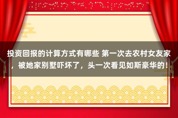 投资回报的计算方式有哪些 第一次去农村女友家，被她家别墅吓坏了，头一次看见如斯豪华的！