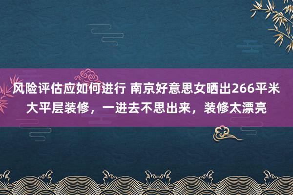 风险评估应如何进行 南京好意思女晒出266平米大平层装修，一进去不思出来，装修太漂亮