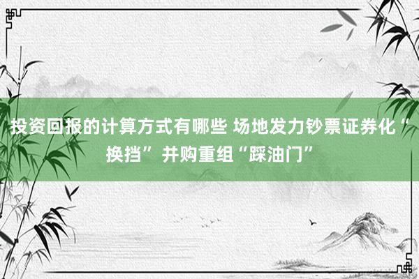 投资回报的计算方式有哪些 场地发力钞票证券化“换挡” 并购重组“踩油门”