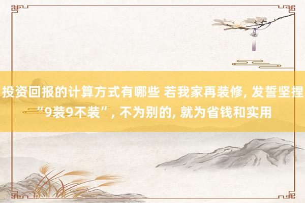 投资回报的计算方式有哪些 若我家再装修, 发誓坚捏“9装9不装”, 不为别的, 就为省钱和实用