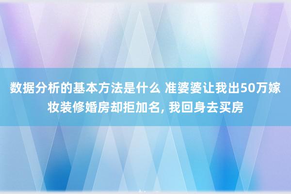 数据分析的基本方法是什么 准婆婆让我出50万嫁妆装修婚房却拒加名, 我回身去买房