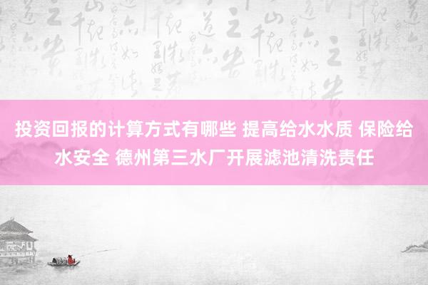 投资回报的计算方式有哪些 提高给水水质 保险给水安全 德州第三水厂开展滤池清洗责任