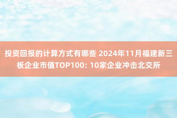 投资回报的计算方式有哪些 2024年11月福建新三板企业市值TOP100: 10家企业冲击北交所