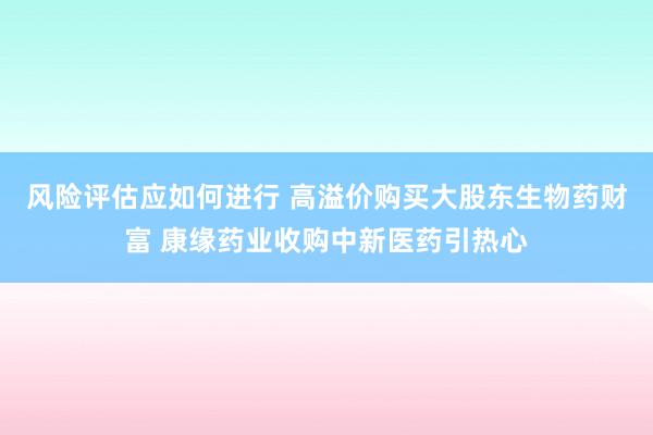 风险评估应如何进行 高溢价购买大股东生物药财富 康缘药业收购中新医药引热心