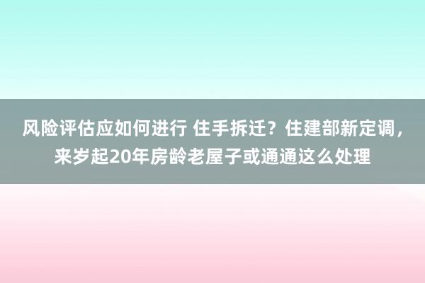 风险评估应如何进行 住手拆迁？住建部新定调，来岁起20年房龄老屋子或通通这么处理