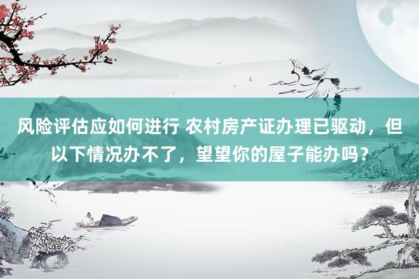 风险评估应如何进行 农村房产证办理已驱动，但以下情况办不了，望望你的屋子能办吗？