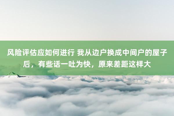 风险评估应如何进行 我从边户换成中间户的屋子后，有些话一吐为快，原来差距这样大