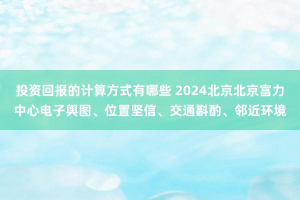 投资回报的计算方式有哪些 2024北京北京富力中心电子舆图、位置坚信、交通斟酌、邻近环境