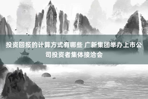 投资回报的计算方式有哪些 广新集团举办上市公司投资者集体接洽会