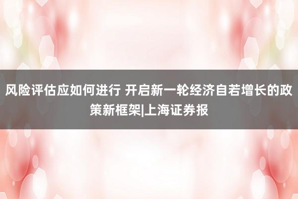 风险评估应如何进行 开启新一轮经济自若增长的政策新框架|上海证券报