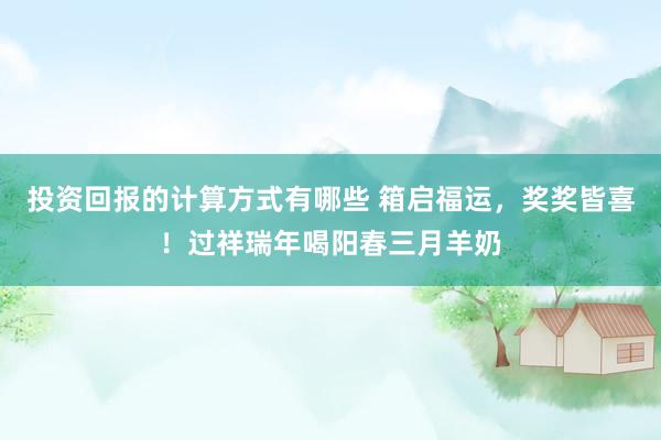 投资回报的计算方式有哪些 箱启福运，奖奖皆喜！过祥瑞年喝阳春三月羊奶