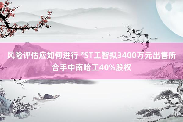 风险评估应如何进行 *ST工智拟3400万元出售所合手中南哈工40%股权