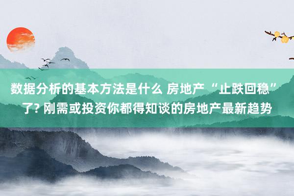 数据分析的基本方法是什么 房地产 “止跌回稳” 了? 刚需或投资你都得知谈的房地产最新趋势