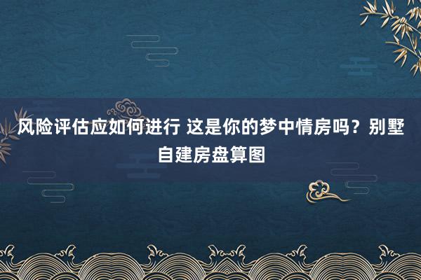 风险评估应如何进行 这是你的梦中情房吗？别墅自建房盘算图