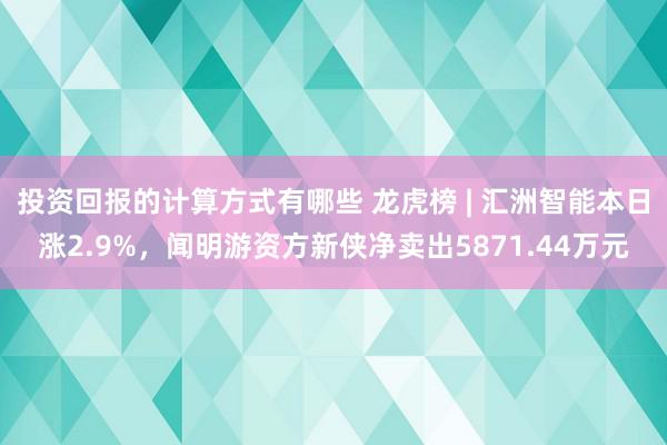 投资回报的计算方式有哪些 龙虎榜 | 汇洲智能本日涨2.9%，闻明游资方新侠净卖出5871.44万元