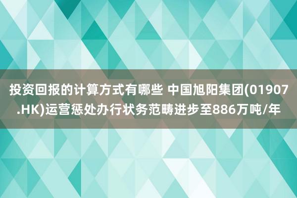 投资回报的计算方式有哪些 中国旭阳集团(01907.HK)运营惩处办行状务范畴进步至886万吨/年