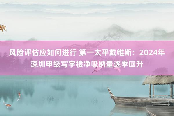 风险评估应如何进行 第一太平戴维斯：2024年深圳甲级写字楼净吸纳量逐季回升