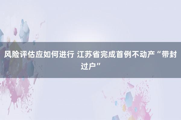 风险评估应如何进行 江苏省完成首例不动产“带封过户”