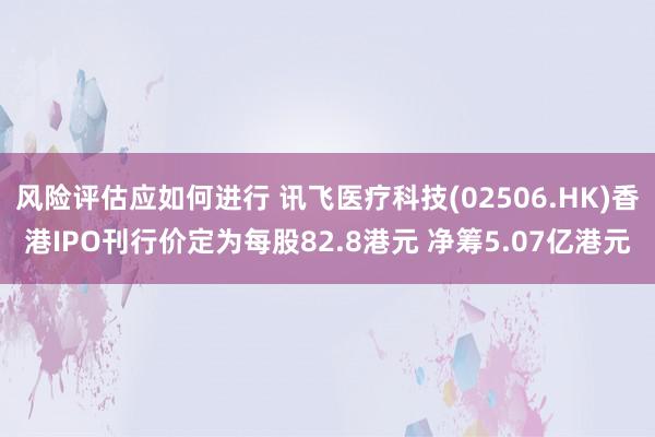 风险评估应如何进行 讯飞医疗科技(02506.HK)香港IPO刊行价定为每股82.8港元 净筹5.07亿港元