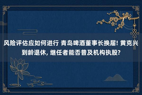 风险评估应如何进行 青岛啤酒董事长换届! 黄克兴到龄退休, 继任者能否普及机构执股?