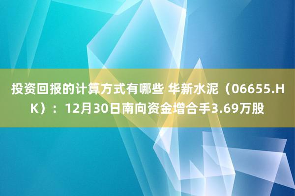 投资回报的计算方式有哪些 华新水泥（06655.HK）：12月30日南向资金增合手3.69万股