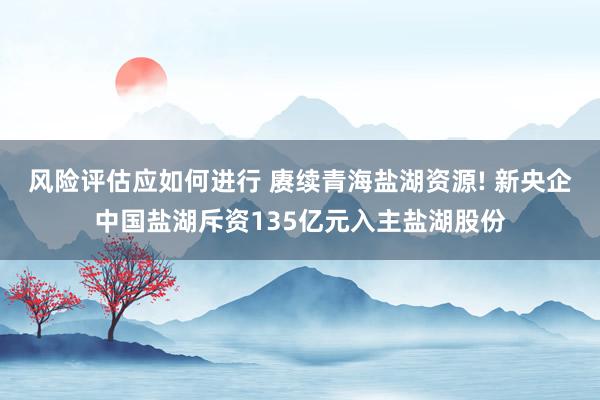 风险评估应如何进行 赓续青海盐湖资源! 新央企中国盐湖斥资135亿元入主盐湖股份