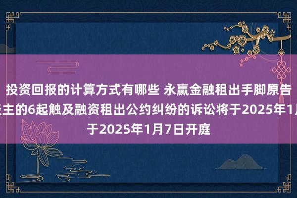 投资回报的计算方式有哪些 永赢金融租出手脚原告/上诉东谈主的6起触及融资租出公约纠纷的诉讼将于2025年1月7日开庭