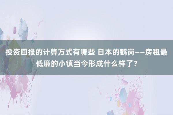 投资回报的计算方式有哪些 日本的鹤岗——房租最低廉的小镇当今形成什么样了？