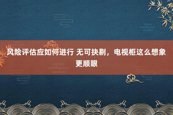 风险评估应如何进行 无可抉剔，电视柜这么想象更顺眼