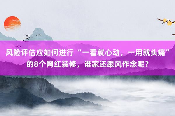 风险评估应如何进行 “一看就心动，一用就头痛”的8个网红装修，谁家还跟风作念呢？