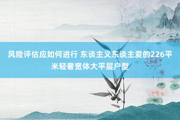 风险评估应如何进行 东谈主义东谈主爱的226平米轻奢宽体大平层户型