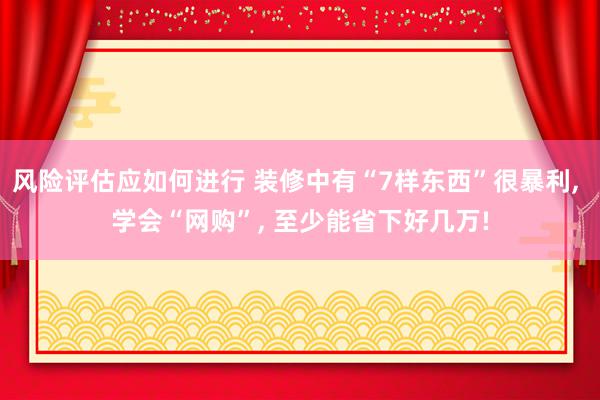 风险评估应如何进行 装修中有“7样东西”很暴利, 学会“网购”, 至少能省下好几万!