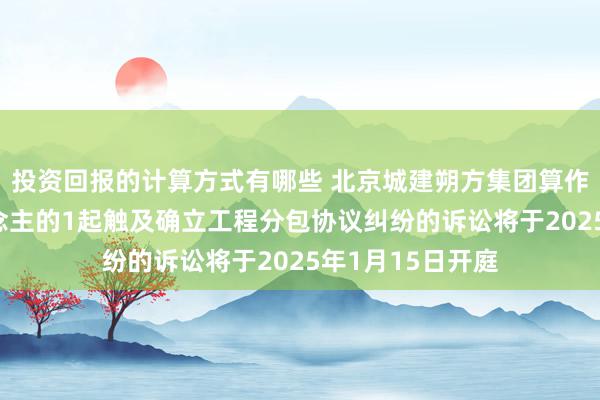 投资回报的计算方式有哪些 北京城建朔方集团算作原告/上诉东说念主的1起触及确立工程分包协议纠纷的诉讼将于2025年1月15日开庭