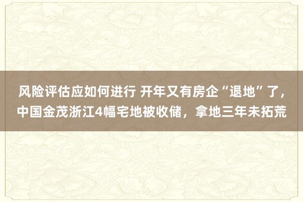 风险评估应如何进行 开年又有房企“退地”了，中国金茂浙江4幅宅地被收储，拿地三年未拓荒