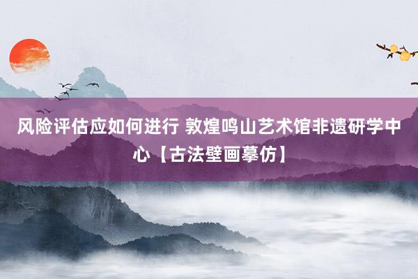 风险评估应如何进行 敦煌鸣山艺术馆非遗研学中心【古法壁画摹仿】