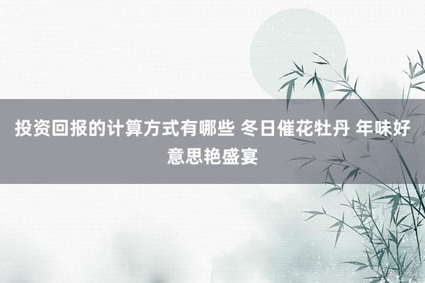 投资回报的计算方式有哪些 冬日催花牡丹 年味好意思艳盛宴