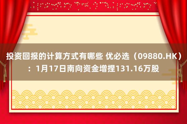 投资回报的计算方式有哪些 优必选（09880.HK）：1月17日南向资金增捏131.16万股