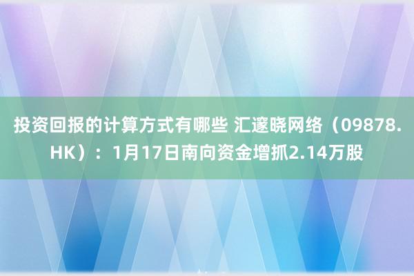 投资回报的计算方式有哪些 汇邃晓网络（09878.HK）：1月17日南向资金增抓2.14万股