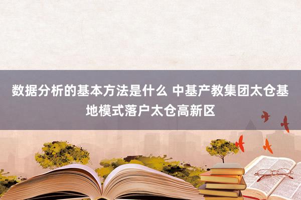 数据分析的基本方法是什么 中基产教集团太仓基地模式落户太仓高新区