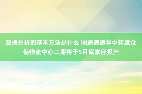 数据分析的基本方法是什么 圆通速递华中转运仓储物流中心二期将于5月底举座投产